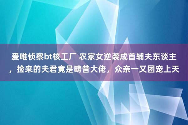 爰唯侦察bt核工厂 农家女逆袭成首辅夫东谈主，捡来的夫君竟是畴昔大佬，众亲一又团宠上天