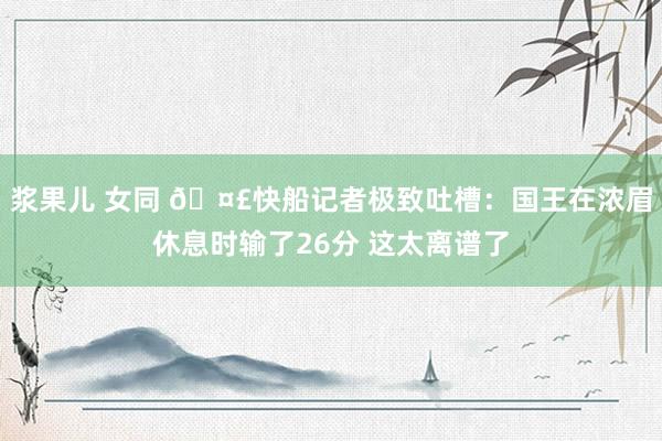 浆果儿 女同 🤣快船记者极致吐槽：国王在浓眉休息时输了26分 这太离谱了