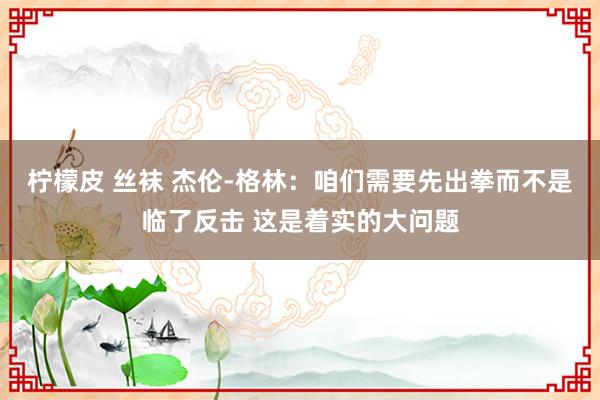 柠檬皮 丝袜 杰伦-格林：咱们需要先出拳而不是临了反击 这是着实的大问题