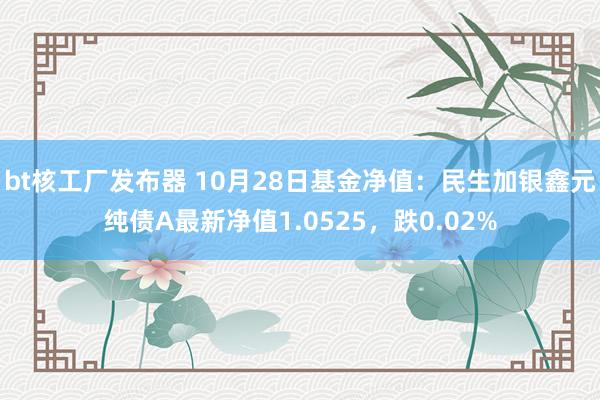 bt核工厂发布器 10月28日基金净值：民生加银鑫元纯债A最新净值1.0525，跌0.02%