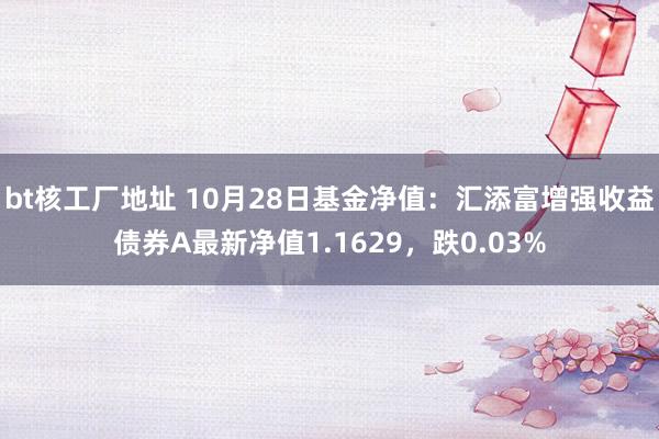 bt核工厂地址 10月28日基金净值：汇添富增强收益债券A最新净值1.1629，跌0.03%