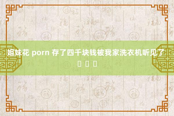 姐妹花 porn 存了四千块钱被我家洗衣机听见了 ​​​