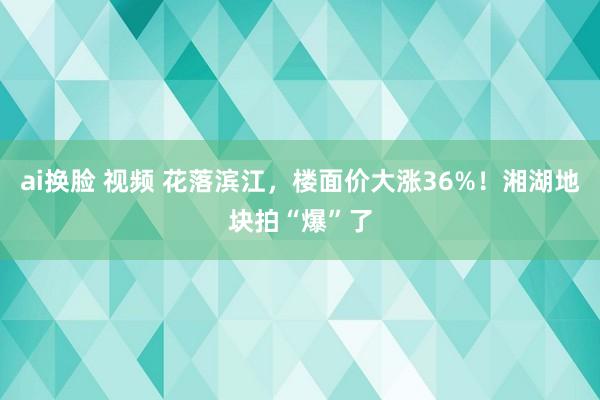 ai换脸 视频 花落滨江，楼面价大涨36%！湘湖地块拍“爆”了