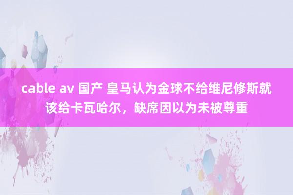 cable av 国产 皇马认为金球不给维尼修斯就该给卡瓦哈尔，缺席因以为未被尊重