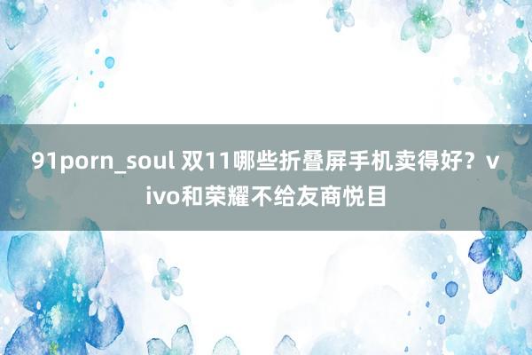 91porn_soul 双11哪些折叠屏手机卖得好？vivo和荣耀不给友商悦目