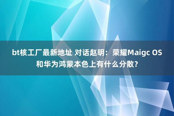 bt核工厂最新地址 对话赵明：荣耀Maigc OS和华为鸿蒙本色上有什么分散？