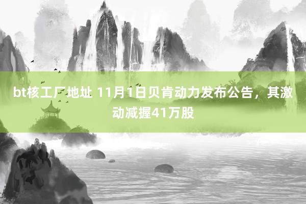 bt核工厂地址 11月1日贝肯动力发布公告，其激动减握41万股