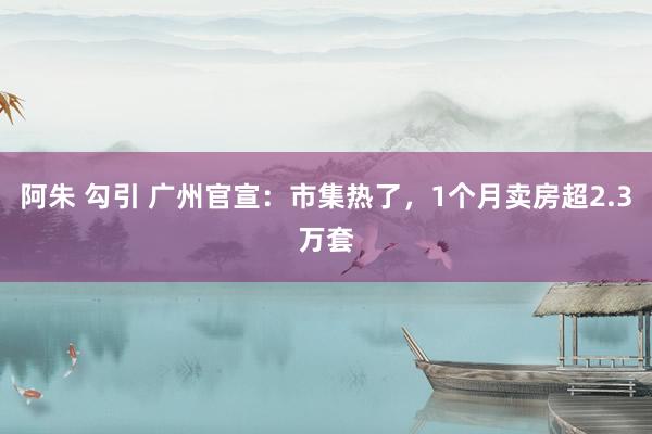 阿朱 勾引 广州官宣：市集热了，1个月卖房超2.3万套