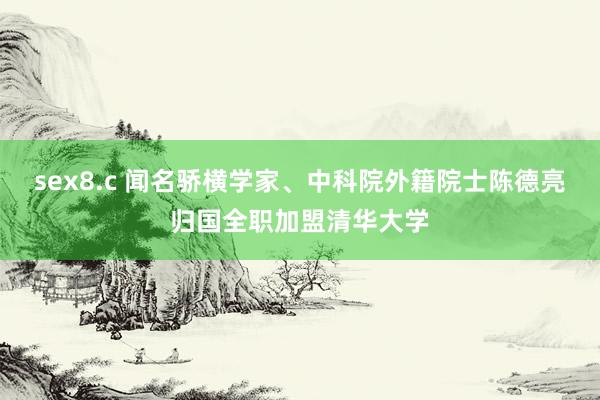 sex8.c 闻名骄横学家、中科院外籍院士陈德亮归国全职加盟清华大学