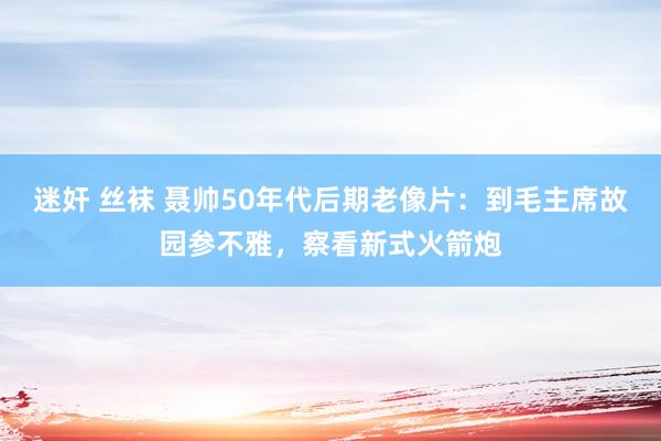 迷奸 丝袜 聂帅50年代后期老像片：到毛主席故园参不雅，察看新式火箭炮