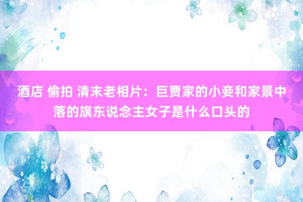 酒店 偷拍 清末老相片：巨贾家的小妾和家景中落的旗东说念主女子是什么口头的