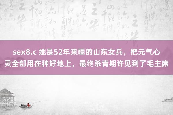 sex8.c 她是52年来疆的山东女兵，把元气心灵全部用在种好地上，最终杀青期许见到了毛主席