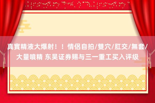 真實精液大爆射！！情侶自拍/雙穴/肛交/無套/大量噴精 东吴证券赐与三一重工买入评级