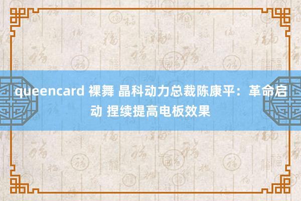 queencard 裸舞 晶科动力总裁陈康平：革命启动 捏续提高电板效果