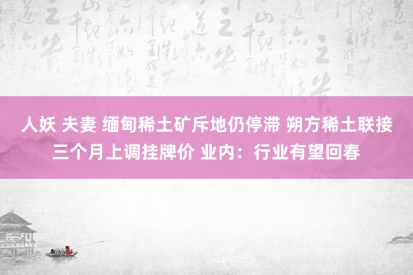 人妖 夫妻 缅甸稀土矿斥地仍停滞 朔方稀土联接三个月上调挂牌价 业内：行业有望回春