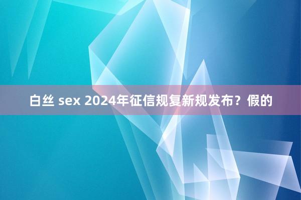 白丝 sex 2024年征信规复新规发布？假的