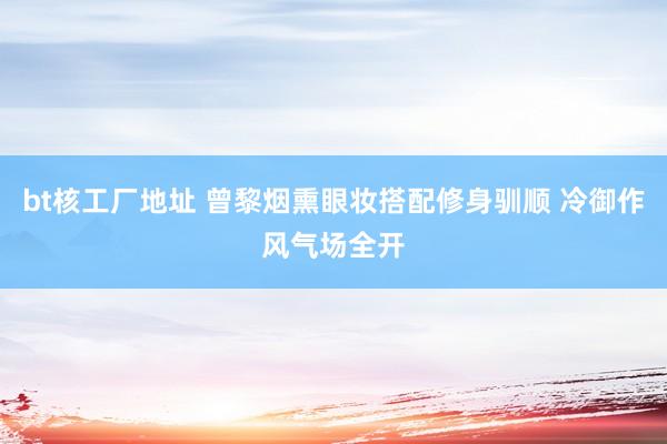 bt核工厂地址 曾黎烟熏眼妆搭配修身驯顺 冷御作风气场全开