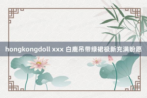 hongkongdoll xxx 白鹿吊带绿裙极新充满盼愿