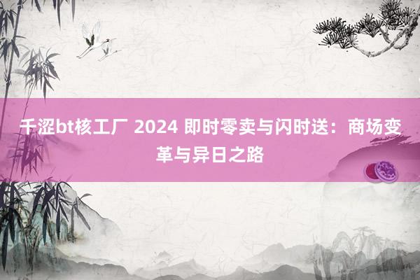 千涩bt核工厂 2024 即时零卖与闪时送：商场变革与异日之路