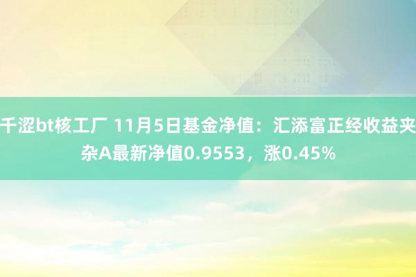 千涩bt核工厂 11月5日基金净值：汇添富正经收益夹杂A最新净值0.9553，涨0.45%