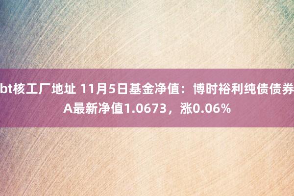 bt核工厂地址 11月5日基金净值：博时裕利纯债债券A最新净值1.0673，涨0.06%