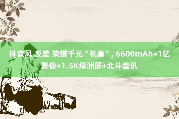 抖音风 反差 荣耀千元“机皇”， 6600mAh+1亿影像+1.5K绿洲屏+北斗音讯