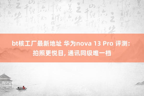 bt核工厂最新地址 华为nova 13 Pro 评测: 拍照更悦目， 通讯同级唯一档