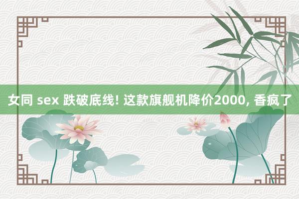 女同 sex 跌破底线! 这款旗舰机降价2000， 香疯了