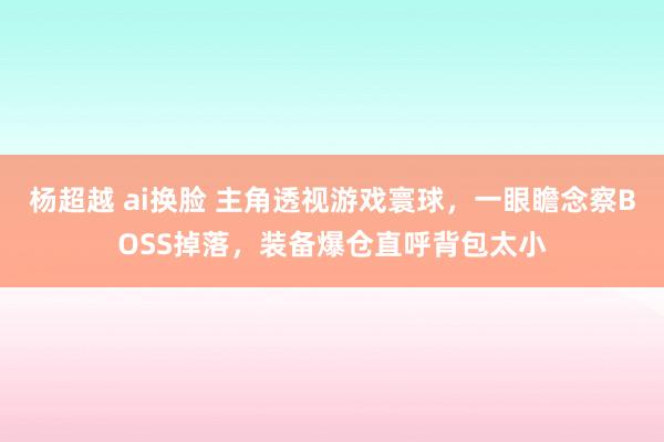 杨超越 ai换脸 主角透视游戏寰球，一眼瞻念察BOSS掉落，装备爆仓直呼背包太小