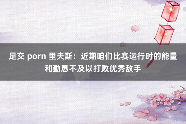 足交 porn 里夫斯：近期咱们比赛运行时的能量和勤恳不及以打败优秀敌手