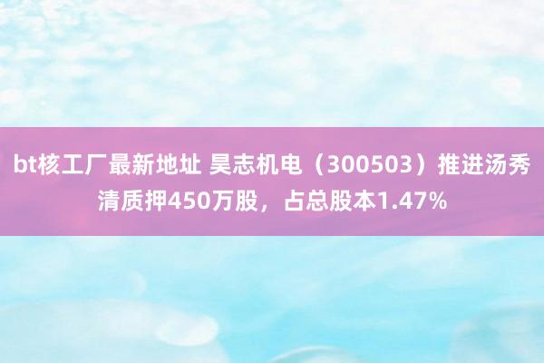 bt核工厂最新地址 昊志机电（300503）推进汤秀清质押450万股，占总股本1.47%