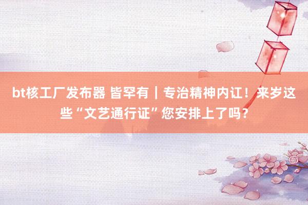 bt核工厂发布器 皆罕有｜专治精神内讧！来岁这些“文艺通行证”您安排上了吗？