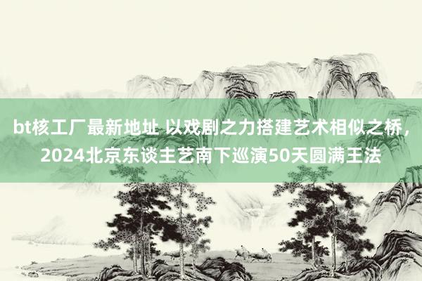 bt核工厂最新地址 以戏剧之力搭建艺术相似之桥，2024北京东谈主艺南下巡演50天圆满王法