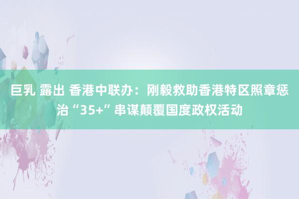 巨乳 露出 香港中联办：刚毅救助香港特区照章惩治“35+”串谋颠覆国度政权活动