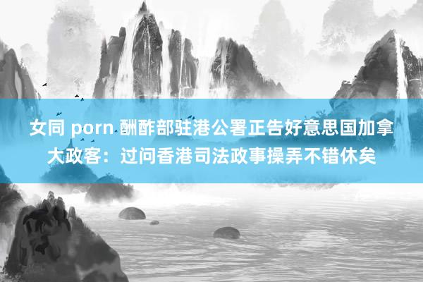 女同 porn 酬酢部驻港公署正告好意思国加拿大政客：过问香港司法政事操弄不错休矣