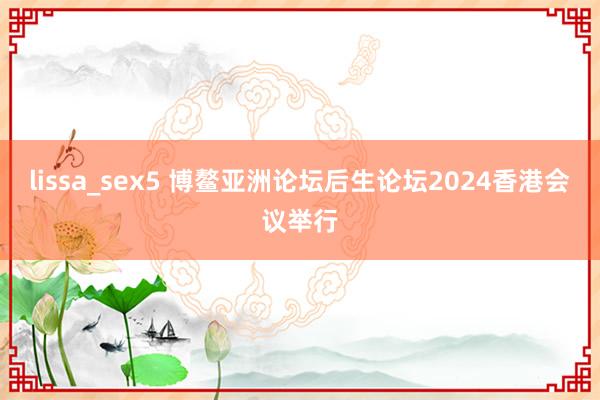 lissa_sex5 博鳌亚洲论坛后生论坛2024香港会议举行