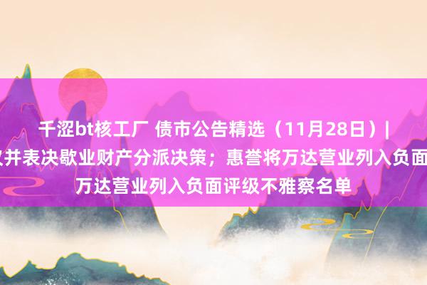 千涩bt核工厂 债市公告精选（11月28日）| 洛娃集团将审议并表决歇业财产分派决策；惠誉将万达营业列入负面评级不雅察名单