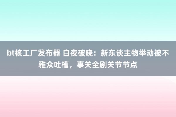 bt核工厂发布器 白夜破晓：新东谈主物举动被不雅众吐槽，事关全剧关节节点