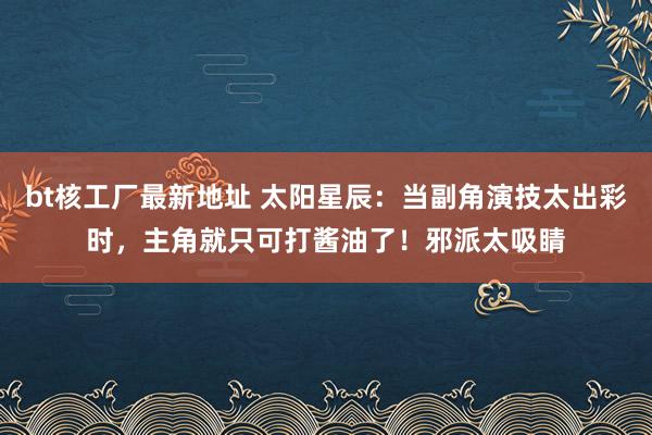 bt核工厂最新地址 太阳星辰：当副角演技太出彩时，主角就只可打酱油了！邪派太吸睛