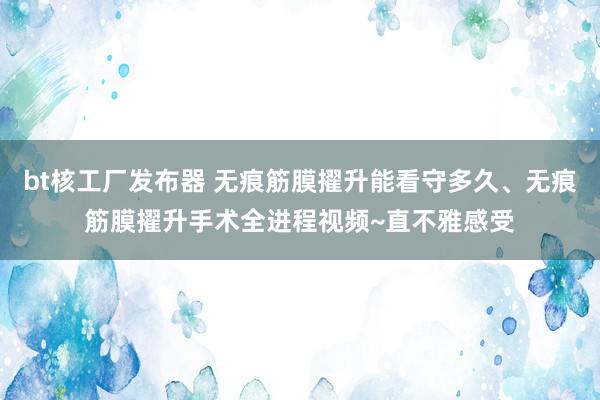 bt核工厂发布器 无痕筋膜擢升能看守多久、无痕筋膜擢升手术全进程视频~直不雅感受