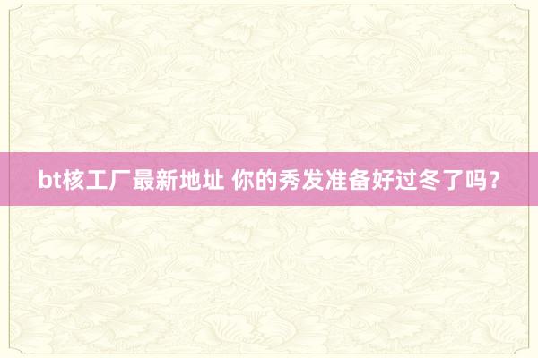 bt核工厂最新地址 你的秀发准备好过冬了吗？