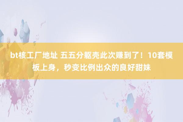 bt核工厂地址 五五分躯壳此次赚到了！10套模板上身，秒变比例出众的良好甜妹