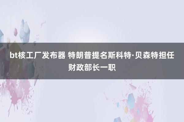 bt核工厂发布器 特朗普提名斯科特·贝森特担任财政部长一职