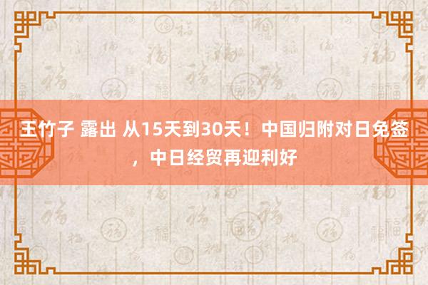 王竹子 露出 从15天到30天！中国归附对日免签，中日经贸再迎利好