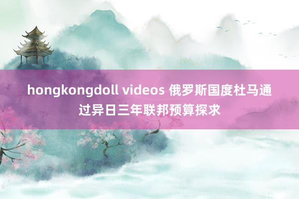 hongkongdoll videos 俄罗斯国度杜马通过异日三年联邦预算探求