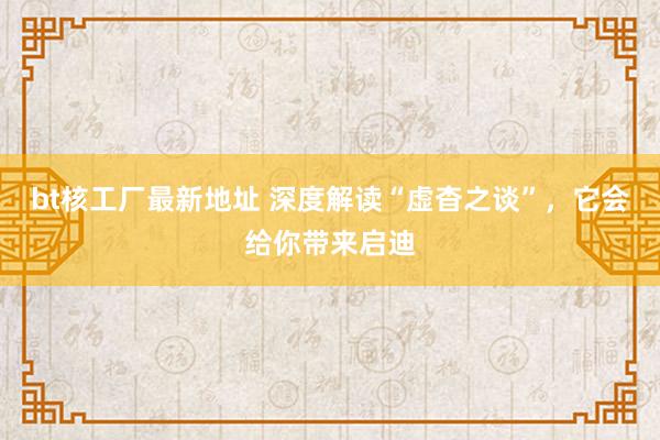 bt核工厂最新地址 深度解读“虚杳之谈”，它会给你带来启迪