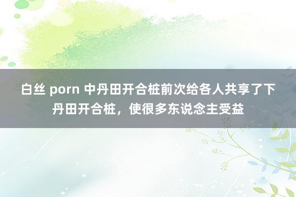 白丝 porn 中丹田开合桩前次给各人共享了下丹田开合桩，使很多东说念主受益