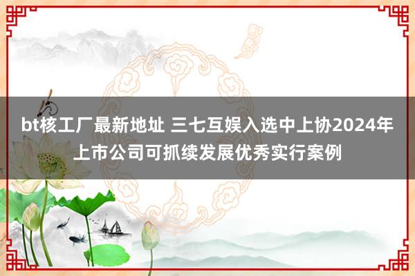 bt核工厂最新地址 三七互娱入选中上协2024年上市公司可抓续发展优秀实行案例