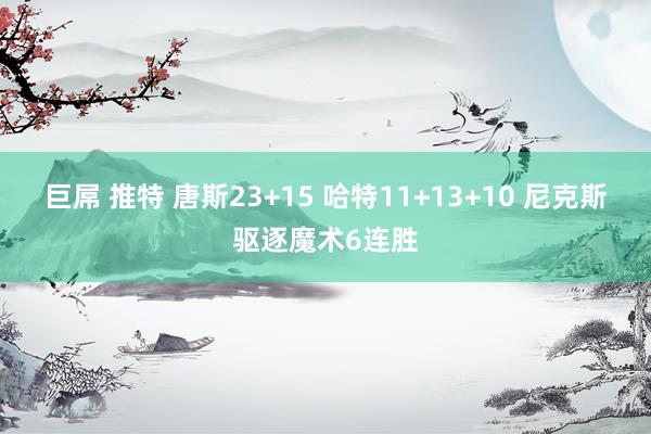 巨屌 推特 唐斯23+15 哈特11+13+10 尼克斯驱逐魔术6连胜