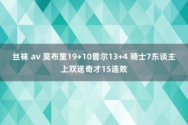 丝袜 av 莫布里19+10普尔13+4 骑士7东谈主上双送奇才15连败